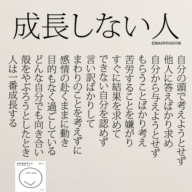 自分の頭で考えようとせず 他人に答えばかり求め 自分から与えようとせず もらうことことばかり考え 苦労することを嫌がり すぐに結果を求めて できない自分を認めず 言い訳ばかりして まわりのことを考えずに 感情のまま動き 目的もなく過ごしている どんな自分でも向き合い 殻をやぶろうとしたとき 人は一番成長する