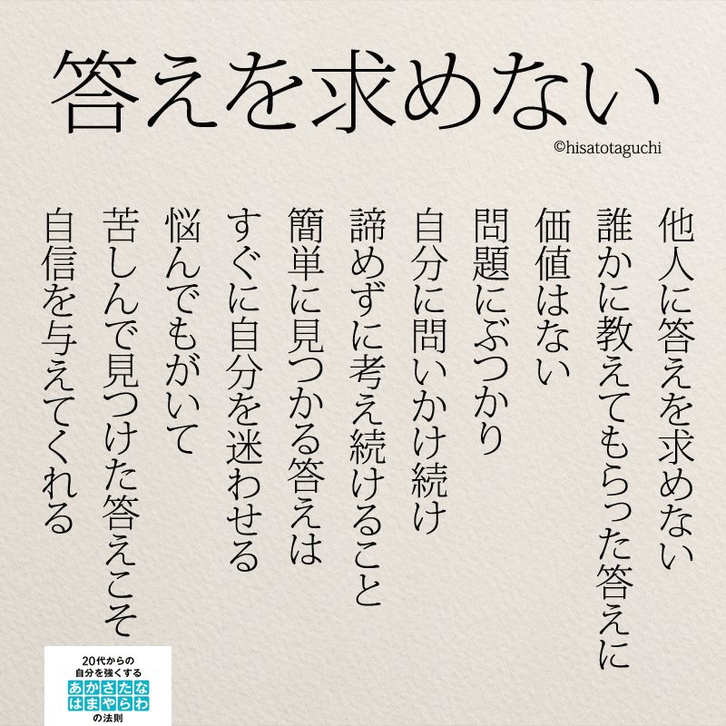 他人に答えを求めない 誰かに教えてもらった答えに 価値はない 自分に問いかけ続け あきらめずに考え続けること 簡単に見つかる答えは すぐに自分を迷わせる 悩んでもがいて 苦しんで見つけた答えこそ 自信を与えてくれる